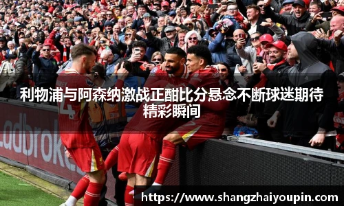 利物浦与阿森纳激战正酣比分悬念不断球迷期待精彩瞬间
